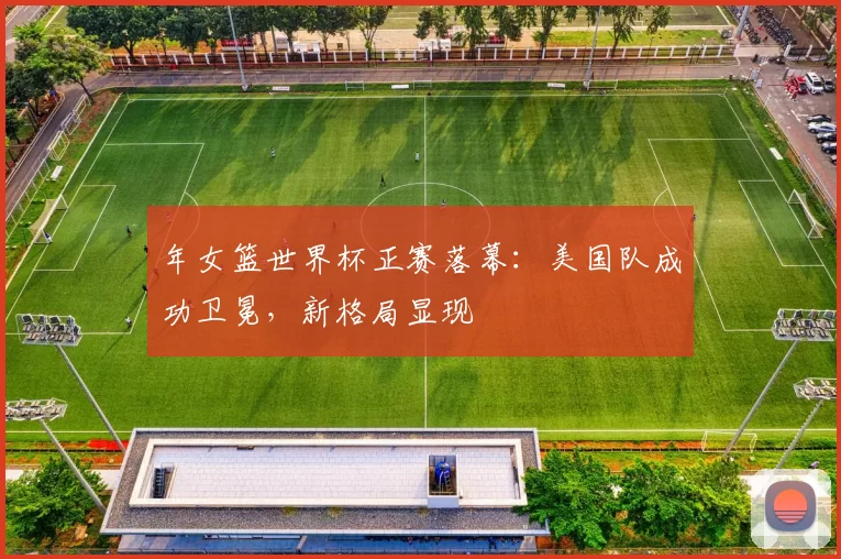 年女篮世界杯正赛落幕：美国队成功卫冕，新格局显现
