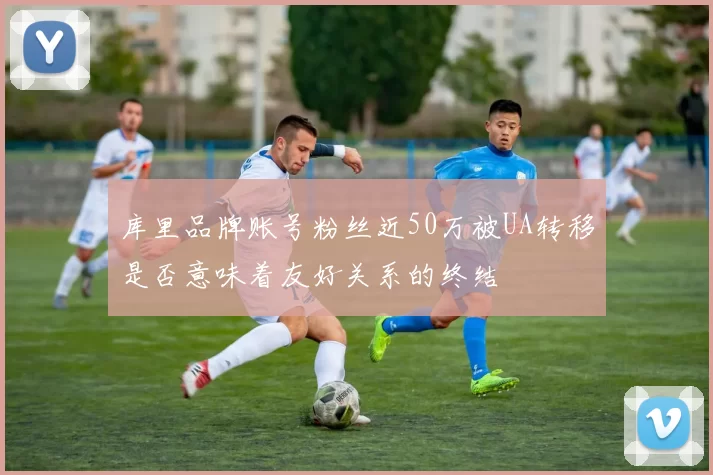 库里品牌账号粉丝近50万被UA转移是否意味着友好关系的终结