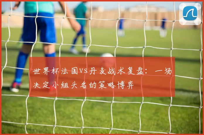 世界杯法国vs丹麦战术复盘：一场决定小组头名的策略博弈