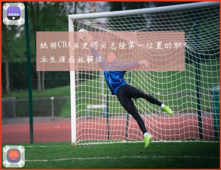 姚明CBA历史得分总榜第一位置的职业生涯成就解读