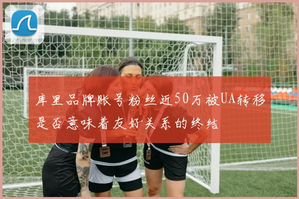 库里品牌账号粉丝近50万被UA转移是否意味着友好关系的终结