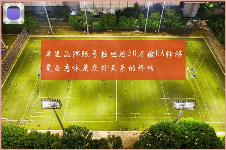 库里品牌账号粉丝近50万被UA转移是否意味着友好关系的终结