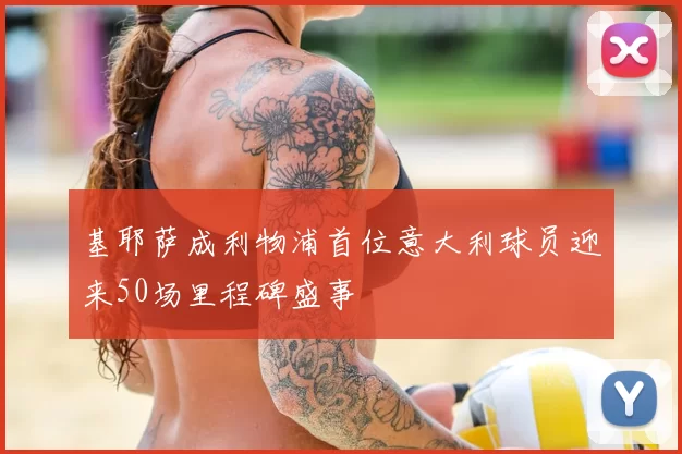 基耶萨成利物浦首位意大利球员迎来50场里程碑盛事