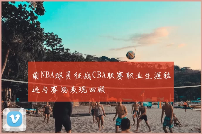 前NBA球员征战CBA联赛职业生涯轨迹与赛场表现回顾