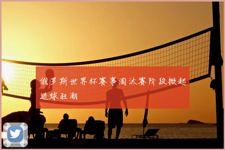 俄罗斯世界杯赛事淘汰赛阶段掀起进球狂潮