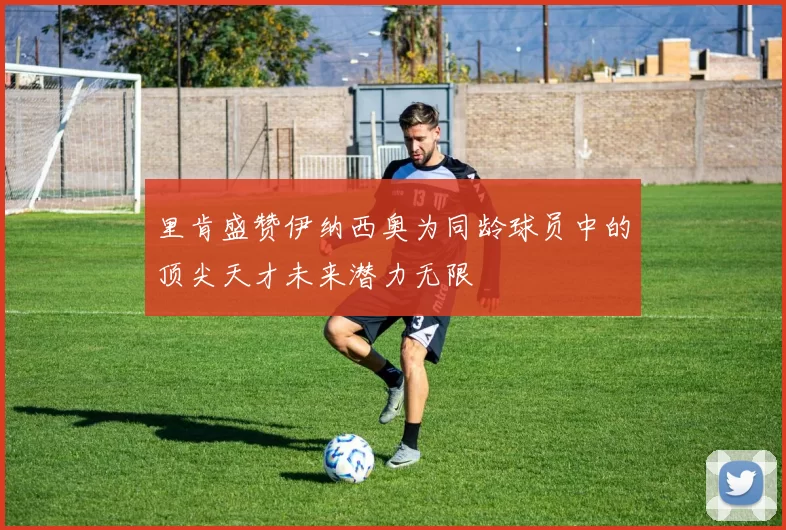 里肯盛赞伊纳西奥为同龄球员中的顶尖天才未来潜力无限