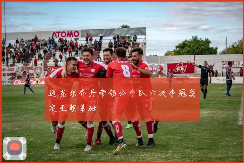 迈克尔乔丹带领公牛队六次夺冠奠定王朝基础