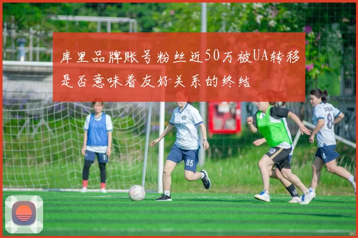 库里品牌账号粉丝近50万被UA转移是否意味着友好关系的终结