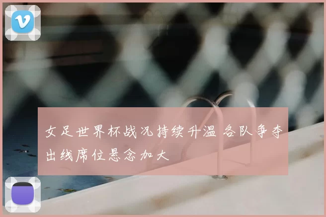 女足世界杯战况持续升温 各队争夺出线席位悬念加大
